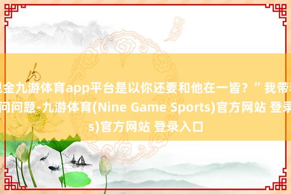 现金九游体育app平台是以你还要和他在一皆?”我带着谜底问问题-九游体育(Nine Game Sports)官方网站 登录入口