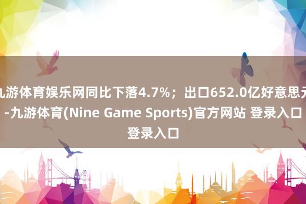 九游体育娱乐网同比下落4.7%;出口652.0亿好意思元-九游体育(Nine Game Sports)官方网站 登录入口