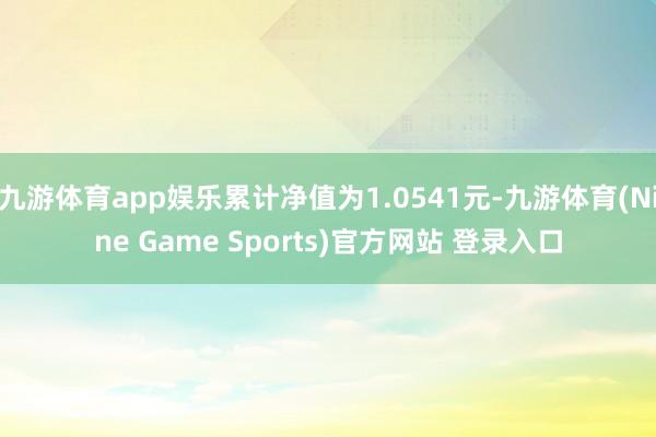 九游体育app娱乐累计净值为1.0541元-九游体育(Nine Game Sports)官方网站 登录入口