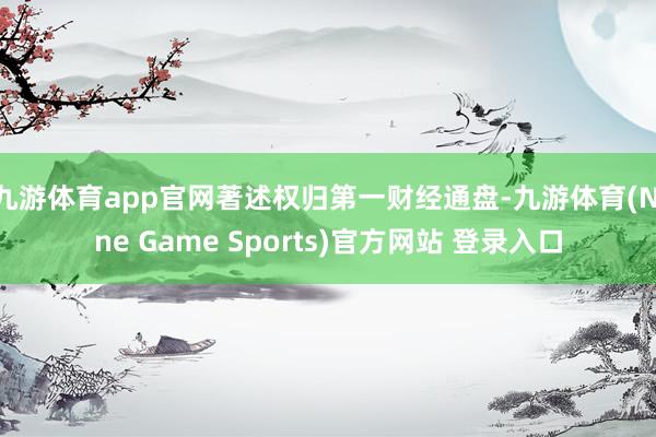 九游体育app官网著述权归第一财经通盘-九游体育(Nine Game Sports)官方网站 登录入口