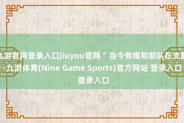 九游官网登录入口jiuyou官网＂当今有维和部队在支配-九游体育(Nine Game Sports)官方网站 登录入口
