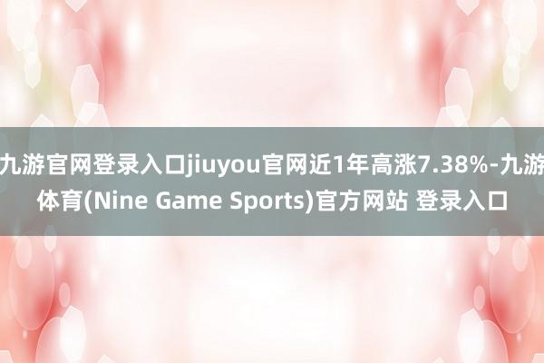 九游官网登录入口jiuyou官网近1年高涨7.38%-九游体育(Nine Game Sports)官方网站 登录入口