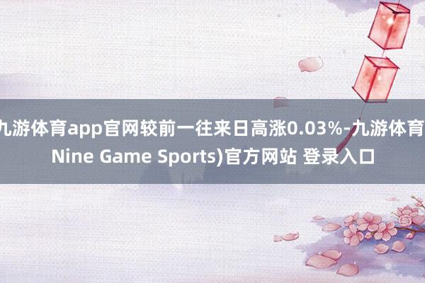 九游体育app官网较前一往来日高涨0.03%-九游体育(Nine Game Sports)官方网站 登录入口