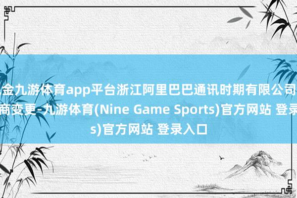 现金九游体育app平台浙江阿里巴巴通讯时期有限公司发生工商变更-九游体育(Nine Game Sports)官方网站 登录入口