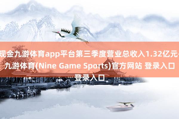 现金九游体育app平台第三季度营业总收入1.32亿元-九游体育(Nine Game Sports)官方网站 登录入口