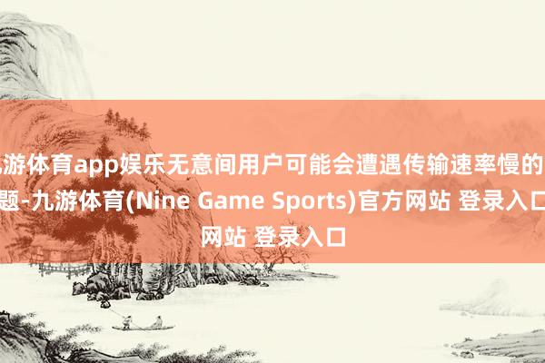 九游体育app娱乐无意间用户可能会遭遇传输速率慢的问题-九游体育(Nine Game Sports)官方网站 登录入口