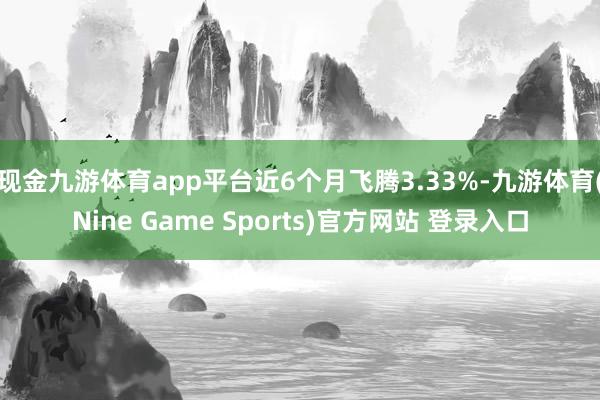 现金九游体育app平台近6个月飞腾3.33%-九游体育(Nine Game Sports)官方网站 登录入口