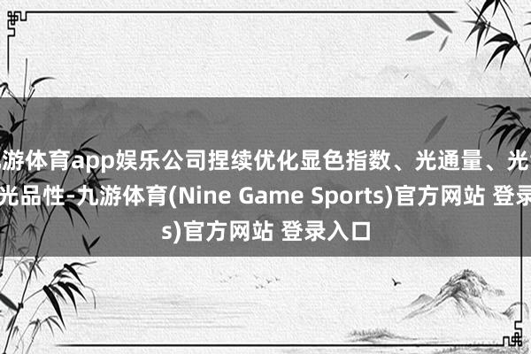 九游体育app娱乐公司捏续优化显色指数、光通量、光散播等光品性-九游体育(Nine Game Sports)官方网站 登录入口