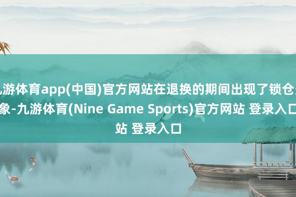 九游体育app(中国)官方网站在退换的期间出现了锁仓景象-九游体育(Nine Game Sports)官方网站 登录入口