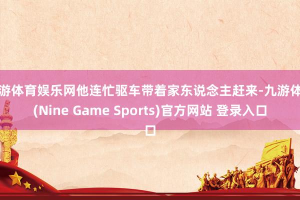 九游体育娱乐网他连忙驱车带着家东说念主赶来-九游体育(Nine Game Sports)官方网站 登录入口