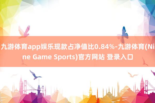 九游体育app娱乐现款占净值比0.84%-九游体育(Nine Game Sports)官方网站 登录入口