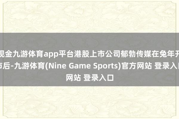 现金九游体育app平台　　港股上市公司郁勃传媒在兔年开市后-九游体育(Nine Game Sports)官方网站 登录入口