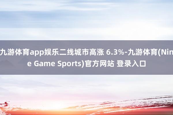 九游体育app娱乐二线城市高涨 6.3%-九游体育(Nine Game Sports)官方网站 登录入口