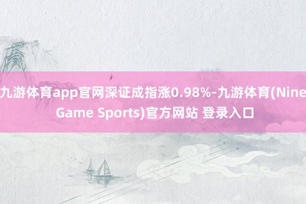 九游体育app官网深证成指涨0.98%-九游体育(Nine Game Sports)官方网站 登录入口