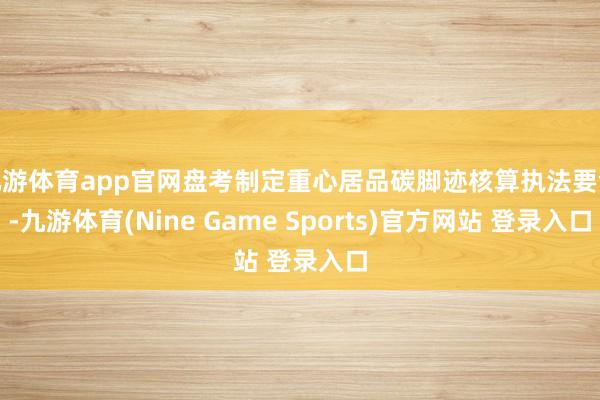 九游体育app官网盘考制定重心居品碳脚迹核算执法要领-九游体育(Nine Game Sports)官方网站 登录入口