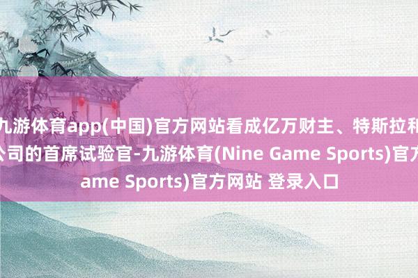 九游体育app(中国)官方网站看成亿万财主、特斯拉和天外探索本事公司的首席试验官-九游体育(Nine Game Sports)官方网站 登录入口