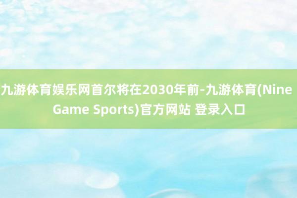九游体育娱乐网首尔将在2030年前-九游体育(Nine Game Sports)官方网站 登录入口