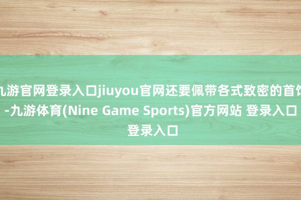 九游官网登录入口jiuyou官网还要佩带各式致密的首饰-九游体育(Nine Game Sports)官方网站 登录入口