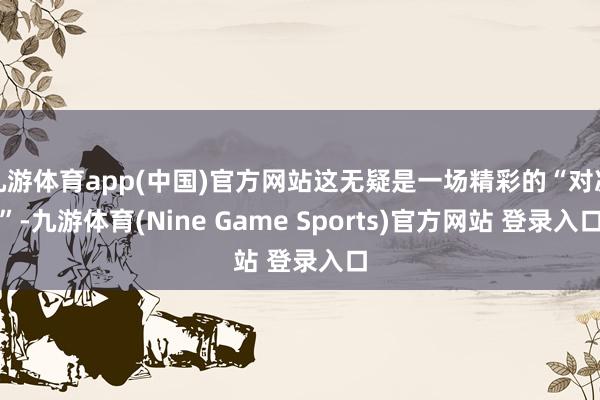 九游体育app(中国)官方网站这无疑是一场精彩的“对决”-九游体育(Nine Game Sports)官方网站 登录入口