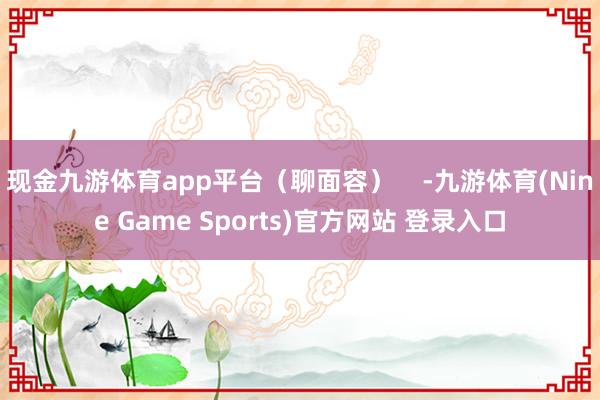现金九游体育app平台（聊面容）    -九游体育(Nine Game Sports)官方网站 登录入口