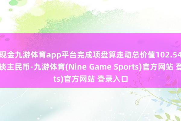 现金九游体育app平台完成项盘算走动总价值102.54亿元东谈主民币-九游体育(Nine Game Sports)官方网站 登录入口