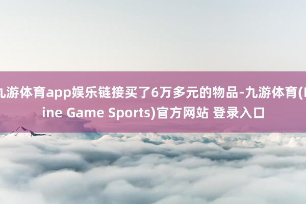 九游体育app娱乐链接买了6万多元的物品-九游体育(Nine Game Sports)官方网站 登录入口