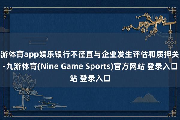 九游体育app娱乐银行不径直与企业发生评估和质押关系-九游体育(Nine Game Sports)官方网站 登录入口