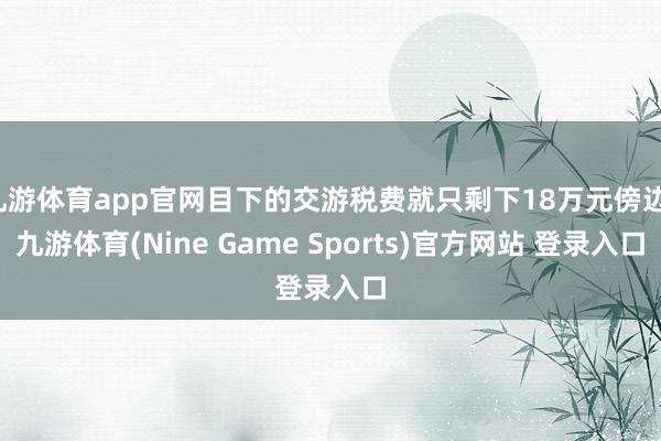 九游体育app官网目下的交游税费就只剩下18万元傍边-九游体育(Nine Game Sports)官方网站 登录入口