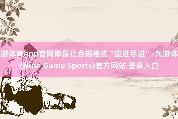 九游体育app官网即是让合规格式“应进尽进”-九游体育(Nine Game Sports)官方网站 登录入口