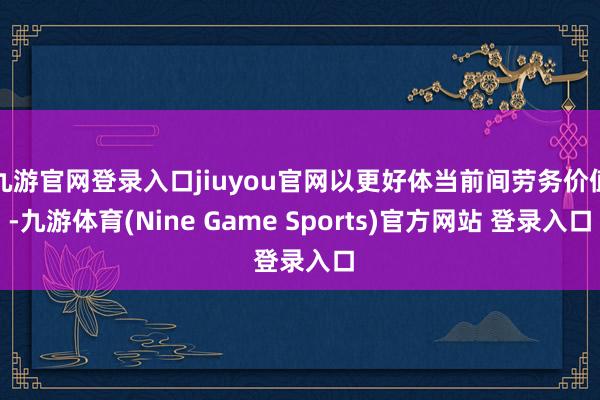 九游官网登录入口jiuyou官网以更好体当前间劳务价值-九游体育(Nine Game Sports)官方网站 登录入口
