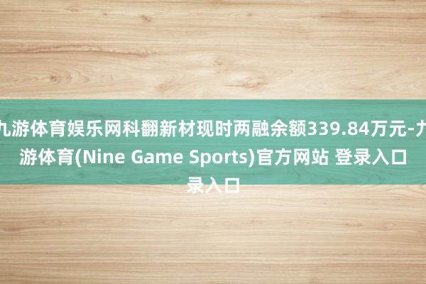九游体育娱乐网科翻新材现时两融余额339.84万元-九游体育(Nine Game Sports)官方网站 登录入口