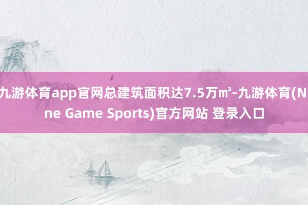 九游体育app官网总建筑面积达7.5万㎡-九游体育(Nine Game Sports)官方网站 登录入口