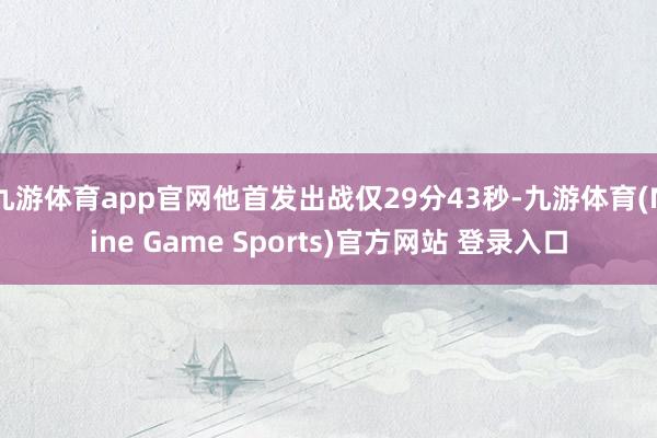 九游体育app官网他首发出战仅29分43秒-九游体育(Nine Game Sports)官方网站 登录入口