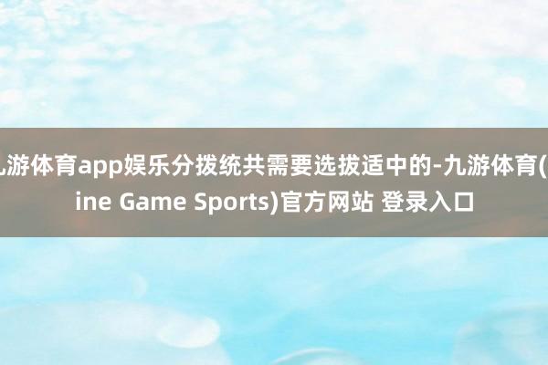 九游体育app娱乐分拨统共需要选拔适中的-九游体育(Nine Game Sports)官方网站 登录入口