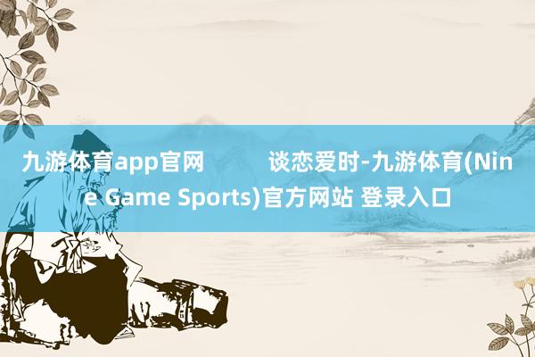 九游体育app官网          谈恋爱时-九游体育(Nine Game Sports)官方网站 登录入口