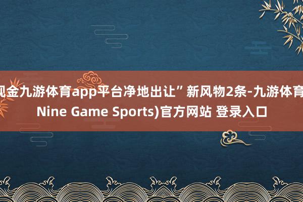 现金九游体育app平台净地出让”新风物2条-九游体育(Nine Game Sports)官方网站 登录入口
