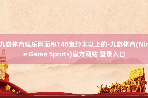 九游体育娱乐网面积140宽绰米以上的-九游体育(Nine Game Sports)官方网站 登录入口