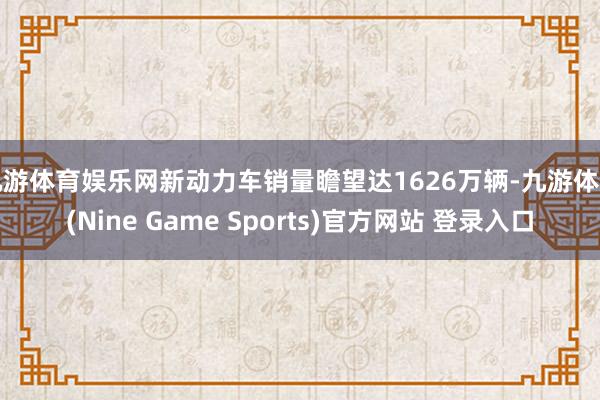 九游体育娱乐网新动力车销量瞻望达1626万辆-九游体育(Nine Game Sports)官方网站 登录入口