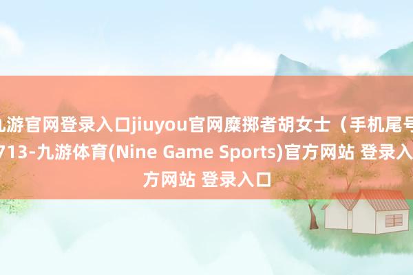 九游官网登录入口jiuyou官网糜掷者胡女士(手机尾号 0713-九游体育(Nine Game Sports)官方网站 登录入口