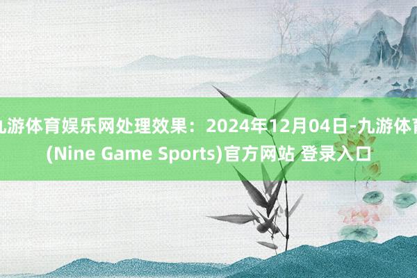 九游体育娱乐网处理效果：2024年12月04日-九游体育(Nine Game Sports)官方网站 登录入口