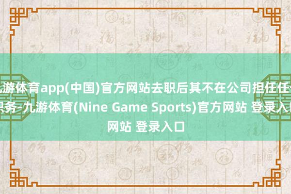九游体育app(中国)官方网站去职后其不在公司担任任何职务-九游体育(Nine Game Sports)官方网站 登录入口
