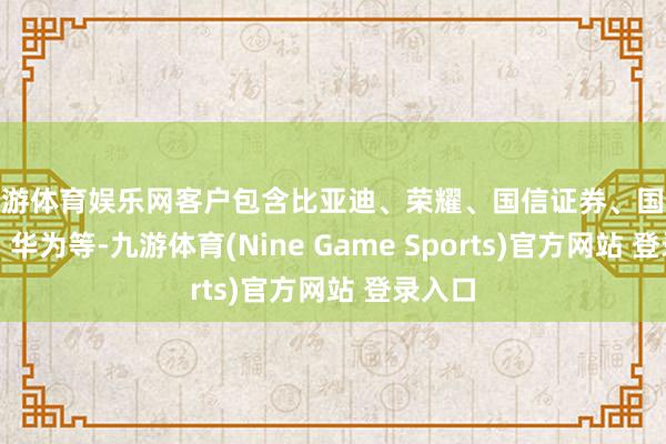 九游体育娱乐网客户包含比亚迪、荣耀、国信证券、国投证券、华为等-九游体育(Nine Game Sports)官方网站 登录入口