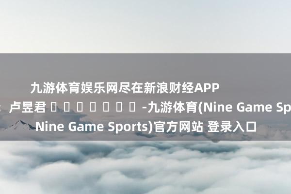九游体育娱乐网尽在新浪财经APP            						职守裁剪：卢昱君 							-九游体育(Nine Game Sports)官方网站 登录入口