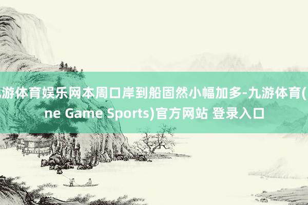 九游体育娱乐网本周口岸到船固然小幅加多-九游体育(Nine Game Sports)官方网站 登录入口