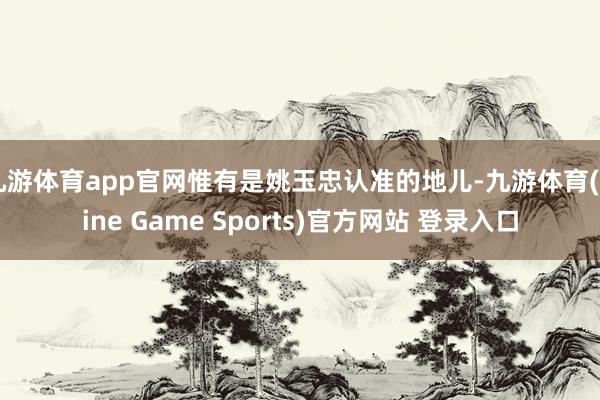 九游体育app官网惟有是姚玉忠认准的地儿-九游体育(Nine Game Sports)官方网站 登录入口