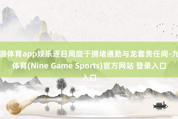 九游体育app娱乐逐日周旋于拥堵通勤与龙套责任间-九游体育(Nine Game Sports)官方网站 登录入口