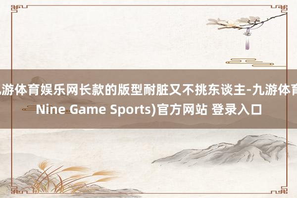 九游体育娱乐网长款的版型耐脏又不挑东谈主-九游体育(Nine Game Sports)官方网站 登录入口