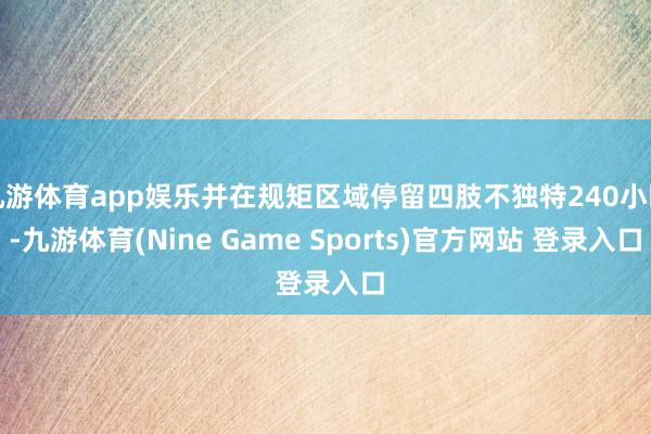 九游体育app娱乐并在规矩区域停留四肢不独特240小时-九游体育(Nine Game Sports)官方网站 登录入口