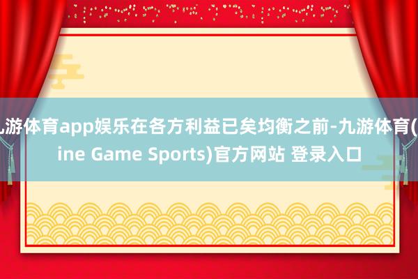 九游体育app娱乐在各方利益已矣均衡之前-九游体育(Nine Game Sports)官方网站 登录入口
