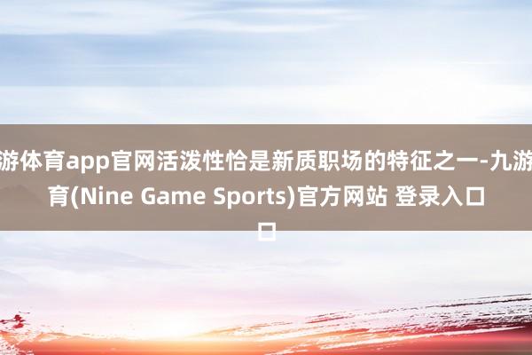 九游体育app官网活泼性恰是新质职场的特征之一-九游体育(Nine Game Sports)官方网站 登录入口